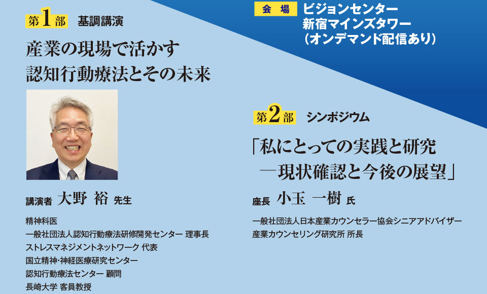 第1部基調講演 産業の現場で活かす 認知行動療法とその未来 講演者 大野 裕先生 精神科医、一般社団法人認知行動療法研修開発センター 理事長、ストレスマネジメントネットワーク 代表、国立精神・神経医療研究センター、認知行動療法センター 顧問、長崎大学 客員教授 第2部シンポジウム 「私にとっての実践と研究 現状確認と今後の展望」座長 小玉 一樹氏 一般社団法人日本産業カウンセラー協会シニアアドバイザー、産業カウンセリング研究所 所長