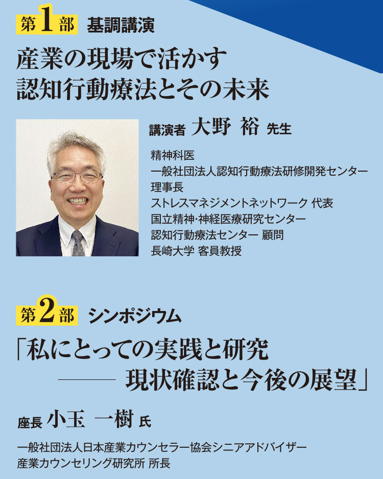 第1部基調講演 産業の現場で活かす 認知行動療法とその未来 講演者 大野 裕先生 精神科医、一般社団法人認知行動療法研修開発センター 理事長、ストレスマネジメントネットワーク 代表、国立精神・神経医療研究センター、認知行動療法センター 顧問、長崎大学 客員教授 第2部シンポジウム 「私にとっての実践と研究 現状確認と今後の展望」座長 小玉 一樹氏 一般社団法人日本産業カウンセラー協会シニアアドバイザー、産業カウンセリング研究所 所長